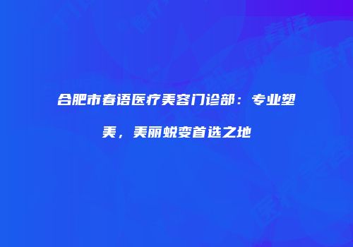 合肥市春语医疗美容门诊部：专业塑美，美丽蜕变首选之地