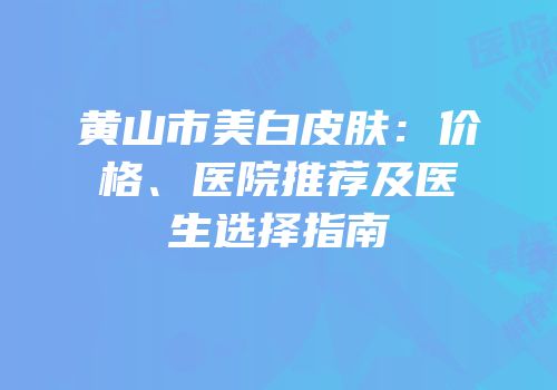 黄山市美白皮肤：价格、医院推荐及医生选择指南