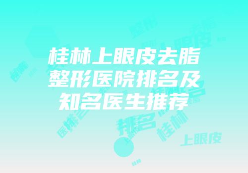 桂林上眼皮去脂整形医院排名及知名医生推荐