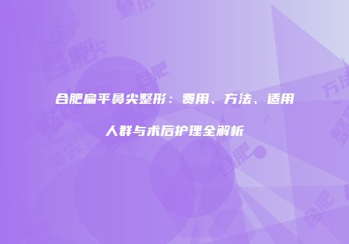 合肥扁平鼻尖整形：费用、方法、适用人群与术后护理全解析