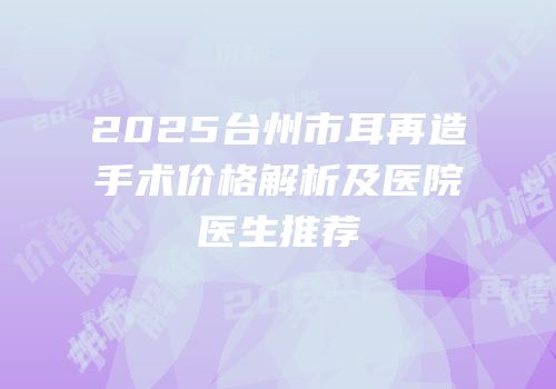 2025台州市耳再造手术价格解析及医院医生推荐