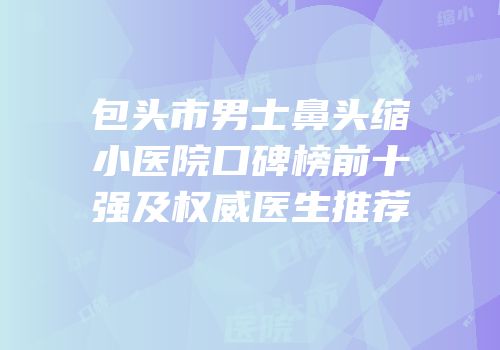 包头市男士鼻头缩小医院口碑榜前十强及权威医生推荐