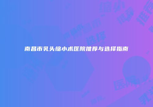 南昌市乳头缩小术医院推荐与选择指南