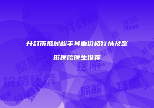 开封市玻尿酸丰耳垂价格行情及整形医院医生推荐