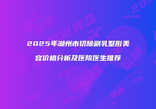 2025年湖州市切除副乳整形美容价格分析及医院医生推荐