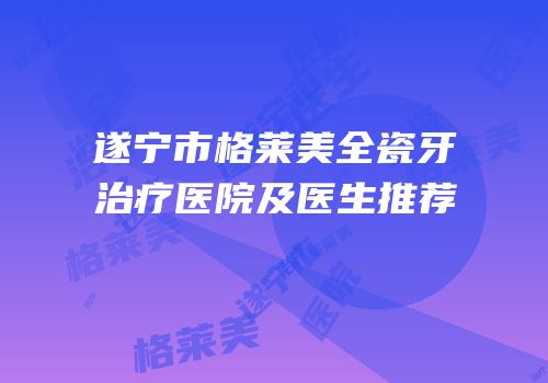 遂宁市格莱美全瓷牙治疗医院及医生推荐