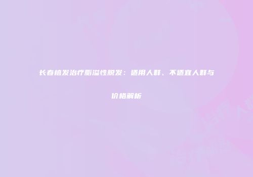 长春植发治疗脂溢性脱发：适用人群、不适宜人群与价格解析