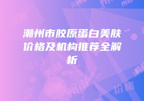潮州市胶原蛋白美肤价格及机构推荐全解析