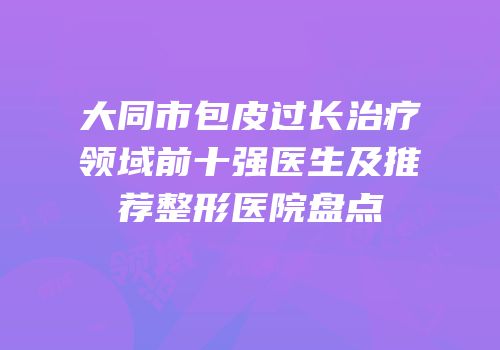 大同市包皮过长治疗领域前十强医生及推荐整形医院盘点