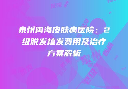 泉州闽海皮肤病医院：2级脱发植发费用及治疗方案解析