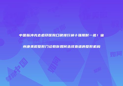 中国脉冲光去痘印医院口碑排行榜十强限时一览！宿州康美微整形门诊教你如何选择靠谱的整形机构
