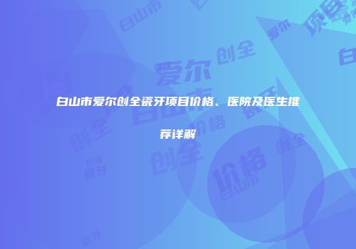 白山市爱尔创全瓷牙项目价格、医院及医生推荐详解
