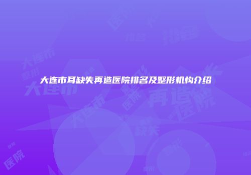 大连市耳缺失再造医院排名及整形机构介绍