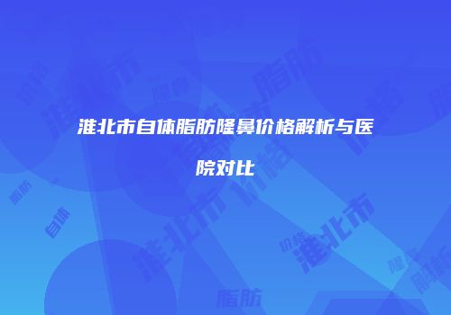 淮北市自体脂肪隆鼻价格解析与医院对比