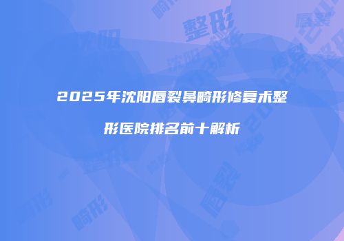 2025年沈阳唇裂鼻畸形修复术整形医院排名前十解析