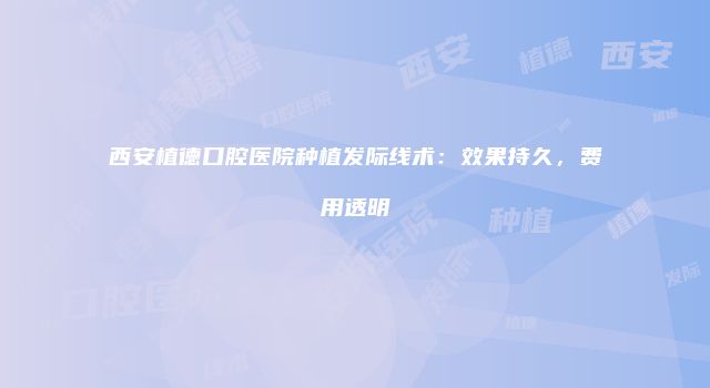 西安植德口腔医院种植发际线术：效果持久，费用透明