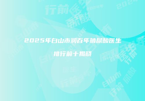 2025年白山市润百年玻尿酸医生排行前十揭晓