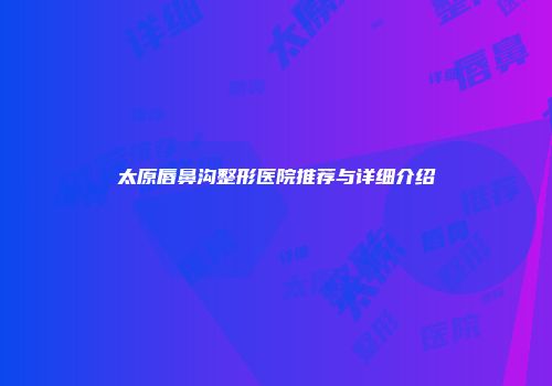 太原唇鼻沟整形医院推荐与详细介绍