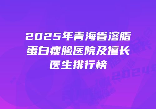 2025年青海省溶脂蛋白瘦脸医院及擅长医生排行榜