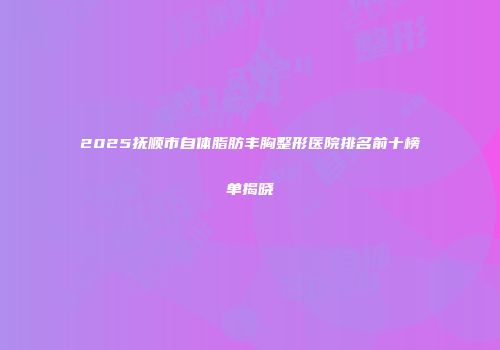 2025抚顺市自体脂肪丰胸整形医院排名前十榜单揭晓