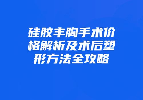 硅胶丰胸手术价格解析及术后塑形方法全攻略