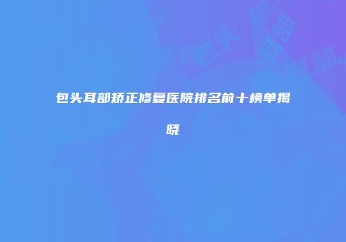 包头耳部矫正修复医院排名前十榜单揭晓