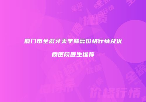 厦门市全瓷牙美学修复价格行情及优质医院医生推荐