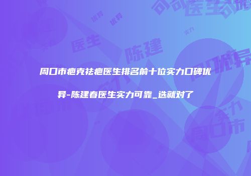 周口市疤克祛疤医生排名前十位实力口碑优异-陈建春医生实力可靠_选就对了