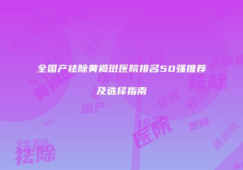 全国产祛除黄褐斑医院排名50强推荐及选择指南