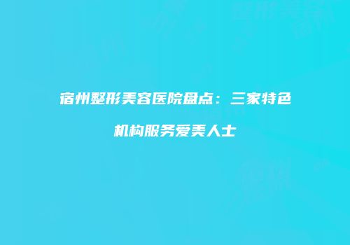 宿州整形美容医院盘点：三家特色机构服务爱美人士