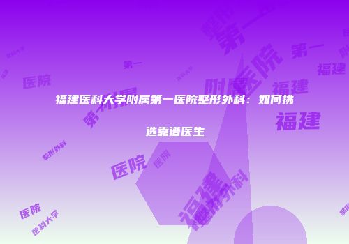福建医科大学附属第一医院整形外科：如何挑选靠谱医生