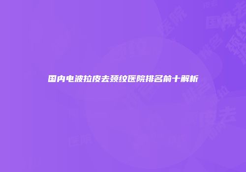 国内电波拉皮去颈纹医院排名前十解析