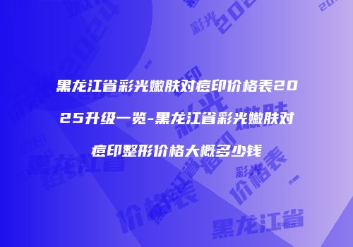 黑龙江省彩光嫩肤对痘印价格表2025升级一览-黑龙江省彩光嫩肤对痘印整形价格大概多少钱