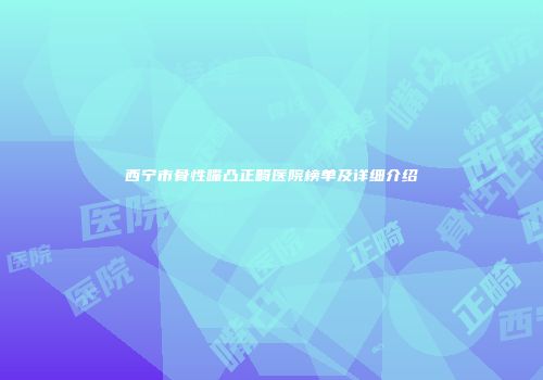 西宁市骨性嘴凸正畸医院榜单及详细介绍