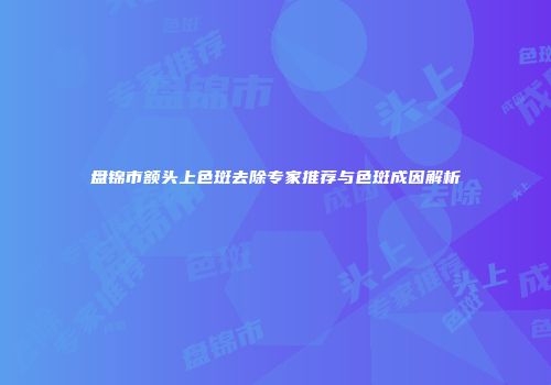 盘锦市额头上色斑去除专家推荐与色斑成因解析