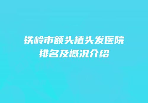 铁岭市额头植头发医院排名及概况介绍