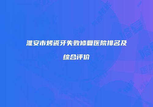淮安市烤瓷牙失败修复医院排名及综合评价