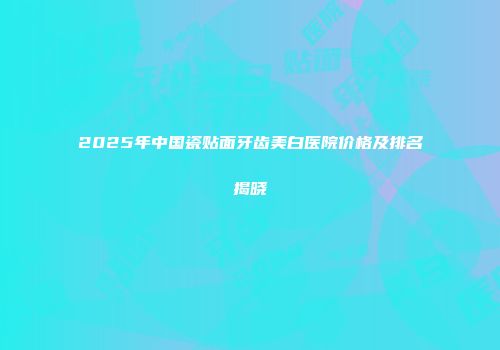 2025年中国瓷贴面牙齿美白医院价格及排名揭晓