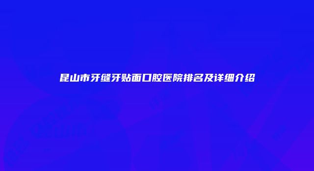 昆山市牙缝牙贴面口腔医院排名及详细介绍