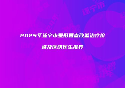 2025年遂宁市整形复查改善治疗价格及医院医生推荐