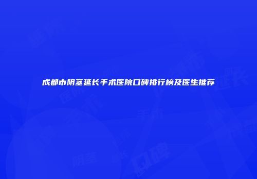 成都市阴茎延长手术医院口碑排行榜及医生推荐