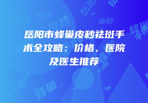 岳阳市蜂巢皮秒祛斑手术全攻略：价格、医院及医生推荐