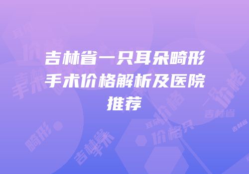 吉林省一只耳朵畸形手术价格解析及医院推荐