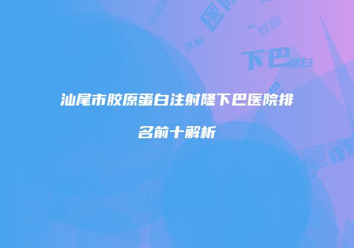 汕尾市胶原蛋白注射隆下巴医院排名前十解析