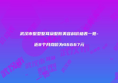 武汉市整型整耳朵整形美容科价格表一览-近8个月均价为46667元