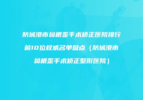 防城港市鼻根歪手术矫正医院排行前10位权威名单盘点（防城港市鼻根歪手术矫正整形医院）
