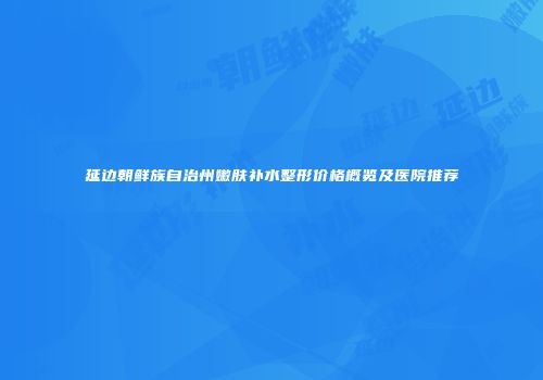 延边朝鲜族自治州嫩肤补水整形价格概览及医院推荐