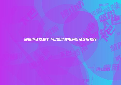 佛山市玻尿酸丰下巴整形费用解析及医院推荐