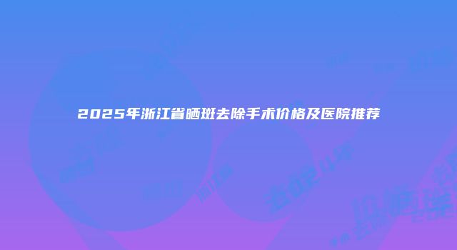 2025年浙江省晒斑去除手术价格及医院推荐