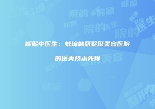 柳熙中医生：蚌埠韩丽整形美容医院的医美技术先锋
